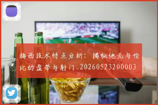 梅西技术特点分析：揭秘他无与伦比的盘带与射门_20260523200003