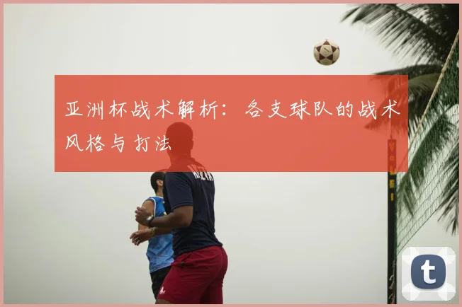 亚洲杯战术解析:各支球队的战术风格与打法
