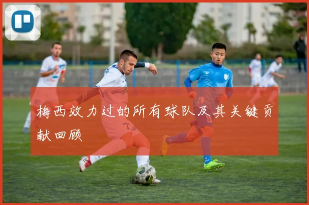 梅西效力过的所有球队及其关键贡献回顾