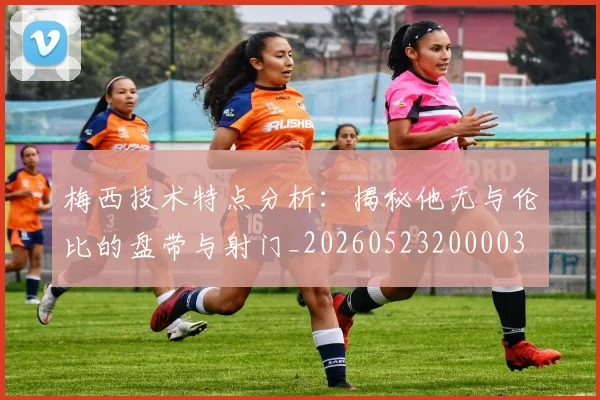 梅西技术特点分析：揭秘他无与伦比的盘带与射门_20260523200003